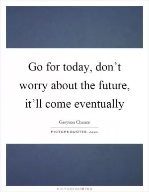Go for today, don’t worry about the future, it’ll come eventually Picture Quote #1