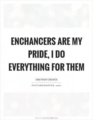 Enchancers are my pride, I do everything for them Picture Quote #1