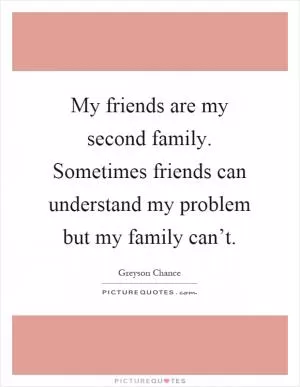 My friends are my second family. Sometimes friends can understand my problem but my family can’t Picture Quote #1