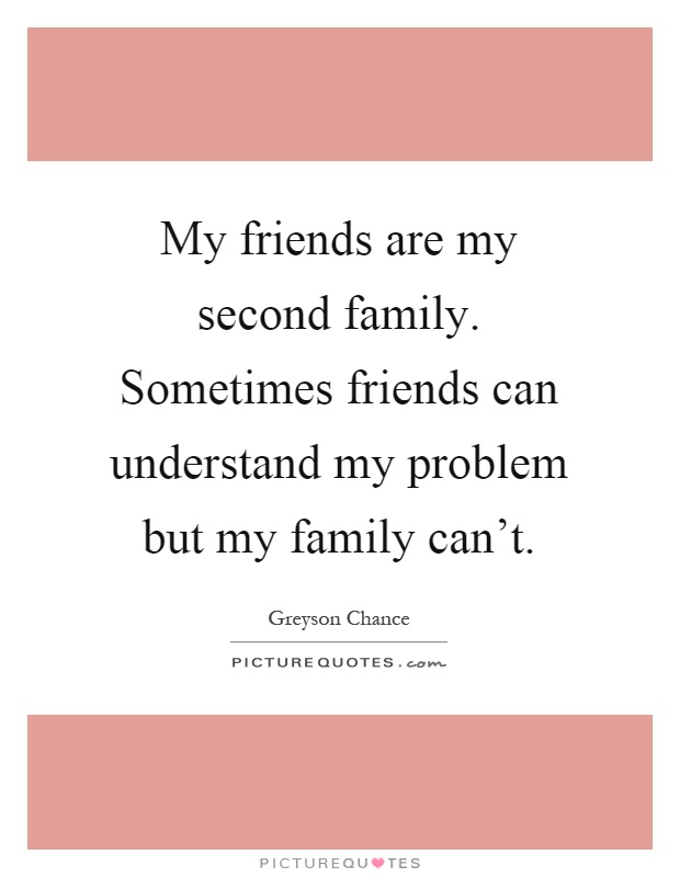 My friends are my second family. Sometimes friends can understand my problem but my family can't Picture Quote #1