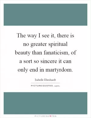 The way I see it, there is no greater spiritual beauty than fanaticism, of a sort so sincere it can only end in martyrdom Picture Quote #1