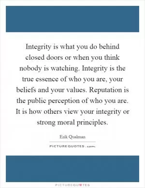 Integrity is what you do behind closed doors or when you think nobody is watching. Integrity is the true essence of who you are, your beliefs and your values. Reputation is the public perception of who you are. It is how others view your integrity or strong moral principles Picture Quote #1