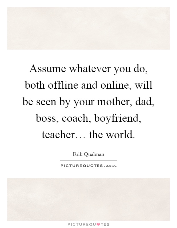 Assume whatever you do, both offline and online, will be seen by your mother, dad, boss, coach, boyfriend, teacher… the world Picture Quote #1