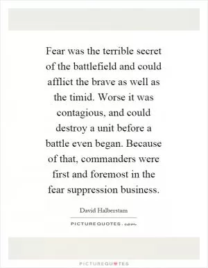 Fear was the terrible secret of the battlefield and could afflict the brave as well as the timid. Worse it was contagious, and could destroy a unit before a battle even began. Because of that, commanders were first and foremost in the fear suppression business Picture Quote #1
