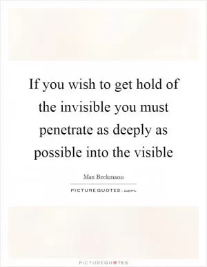 If you wish to get hold of the invisible you must penetrate as deeply as possible into the visible Picture Quote #1