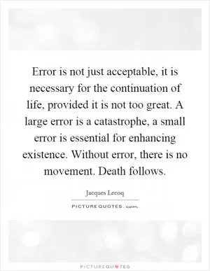Error is not just acceptable, it is necessary for the continuation of life, provided it is not too great. A large error is a catastrophe, a small error is essential for enhancing existence. Without error, there is no movement. Death follows Picture Quote #1