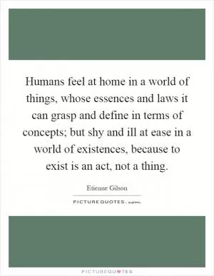 Humans feel at home in a world of things, whose essences and laws it can grasp and define in terms of concepts; but shy and ill at ease in a world of existences, because to exist is an act, not a thing Picture Quote #1