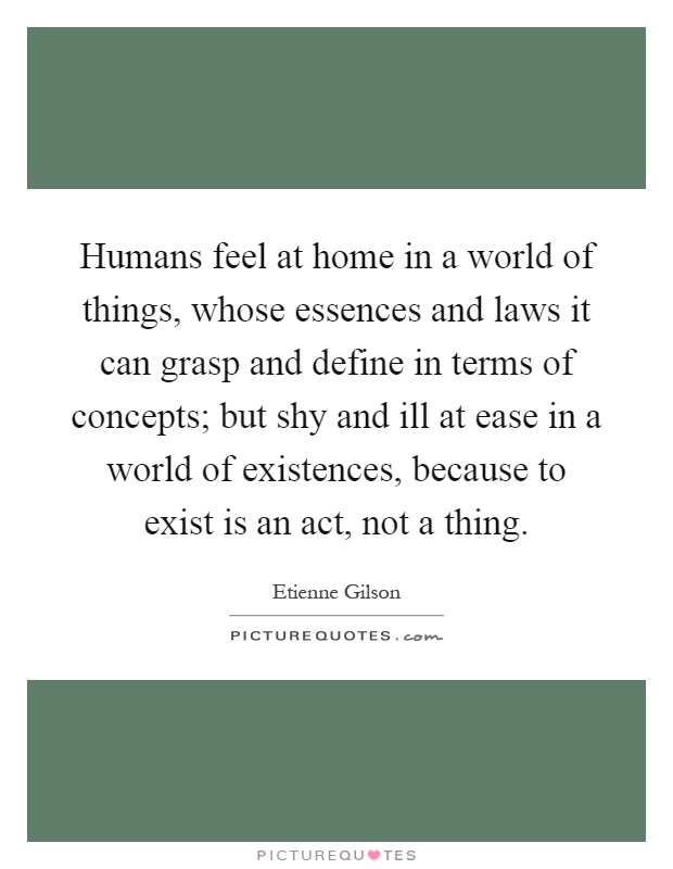 Humans feel at home in a world of things, whose essences and laws it can grasp and define in terms of concepts; but shy and ill at ease in a world of existences, because to exist is an act, not a thing Picture Quote #1