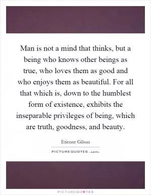 Man is not a mind that thinks, but a being who knows other beings as true, who loves them as good and who enjoys them as beautiful. For all that which is, down to the humblest form of existence, exhibits the inseparable privileges of being, which are truth, goodness, and beauty Picture Quote #1