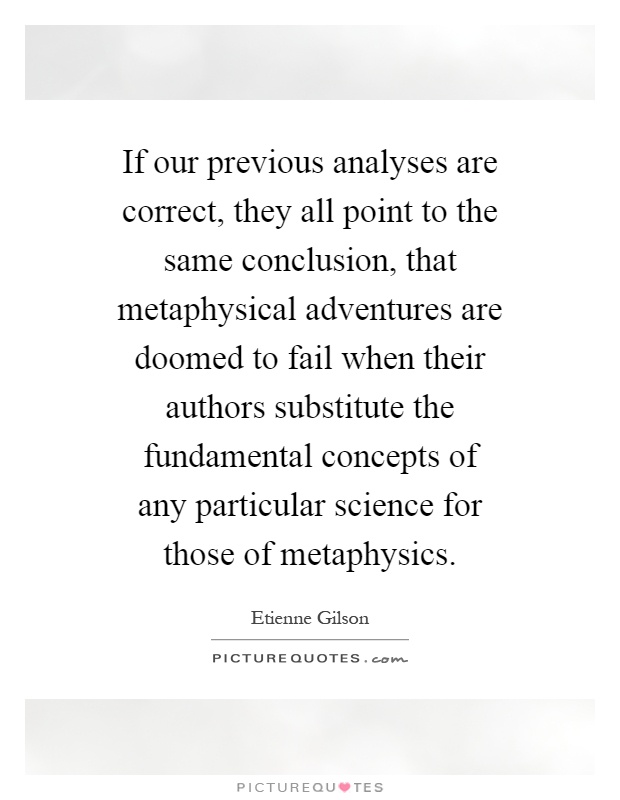 If our previous analyses are correct, they all point to the same conclusion, that metaphysical adventures are doomed to fail when their authors substitute the fundamental concepts of any particular science for those of metaphysics Picture Quote #1