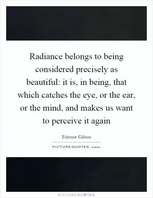 Radiance belongs to being considered precisely as beautiful: it is, in being, that which catches the eye, or the ear, or the mind, and makes us want to perceive it again Picture Quote #1
