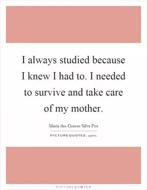 I always studied because I knew I had to. I needed to survive and take care of my mother Picture Quote #1