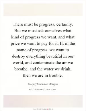 There must be progress, certainly. But we must ask ourselves what kind of progress we want, and what price we want to pay for it. If, in the name of progress, we want to destroy everything beautiful in our world, and contaminate the air we breathe, and the water we drink, then we are in trouble Picture Quote #1