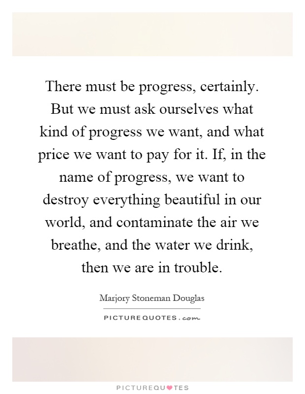 There must be progress, certainly. But we must ask ourselves what kind of progress we want, and what price we want to pay for it. If, in the name of progress, we want to destroy everything beautiful in our world, and contaminate the air we breathe, and the water we drink, then we are in trouble Picture Quote #1
