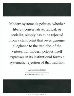 Modern systematic politics, whether liberal, conservative, radical, or socialist, simply has to be rejected from a standpoint that owes genuine allegiance to the tradition of the virtues; for modern politics itself expresses in its institutional forms a systematic rejection of that tradition Picture Quote #1