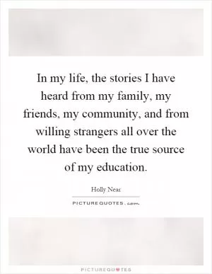 In my life, the stories I have heard from my family, my friends, my community, and from willing strangers all over the world have been the true source of my education Picture Quote #1