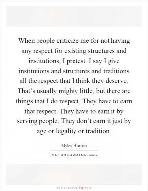 When people criticize me for not having any respect for existing structures and institutions, I protest. I say I give institutions and structures and traditions all the respect that I think they deserve. That’s usually mighty little, but there are things that I do respect. They have to earn that respect. They have to earn it by serving people. They don’t earn it just by age or legality or tradition Picture Quote #1