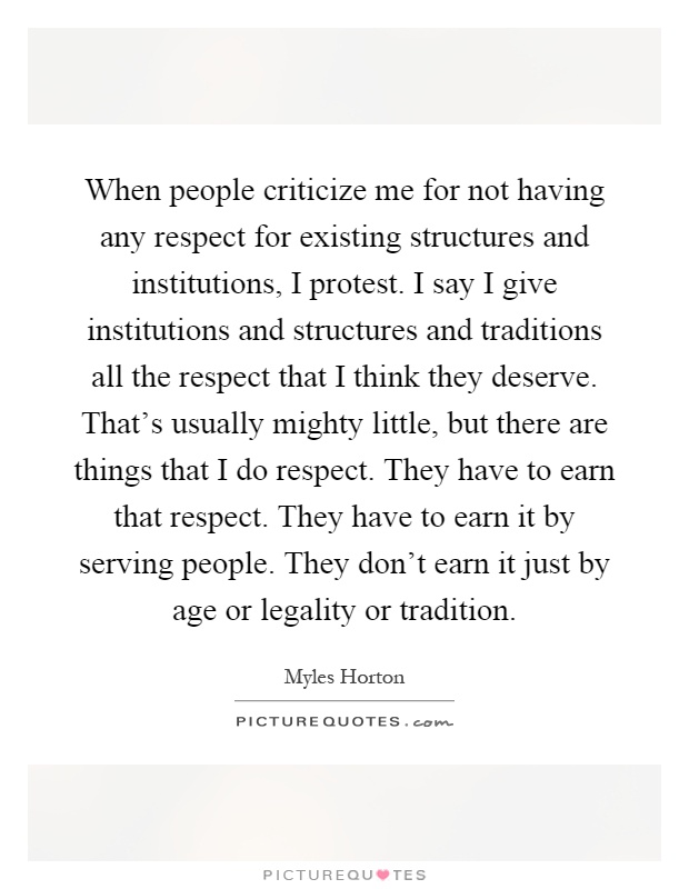 When people criticize me for not having any respect for existing structures and institutions, I protest. I say I give institutions and structures and traditions all the respect that I think they deserve. That's usually mighty little, but there are things that I do respect. They have to earn that respect. They have to earn it by serving people. They don't earn it just by age or legality or tradition Picture Quote #1