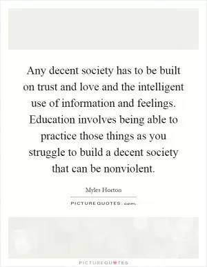 Any decent society has to be built on trust and love and the intelligent use of information and feelings. Education involves being able to practice those things as you struggle to build a decent society that can be nonviolent Picture Quote #1