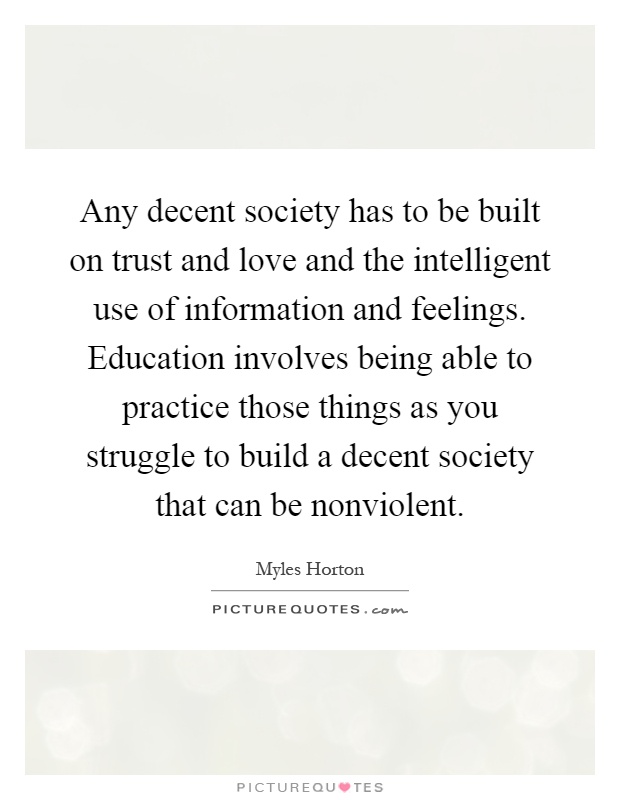 Any decent society has to be built on trust and love and the intelligent use of information and feelings. Education involves being able to practice those things as you struggle to build a decent society that can be nonviolent Picture Quote #1