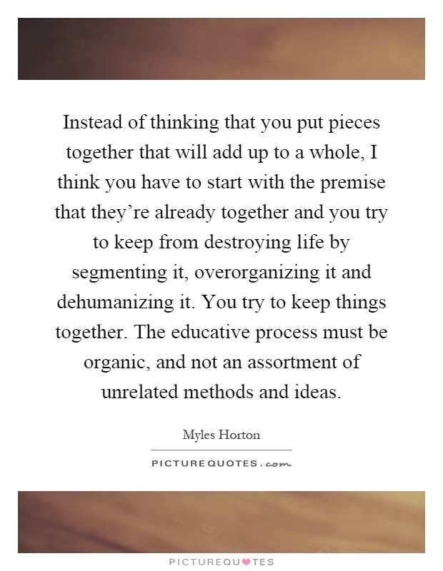 Instead of thinking that you put pieces together that will add up to a whole, I think you have to start with the premise that they're already together and you try to keep from destroying life by segmenting it, overorganizing it and dehumanizing it. You try to keep things together. The educative process must be organic, and not an assortment of unrelated methods and ideas Picture Quote #1