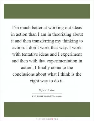 I’m much better at working out ideas in action than I am in theorizing about it and then transferring my thinking to action. I don’t work that way. I work with tentative ideas and I experiment and then with that experimentation in action, I finally come to the conclusions about what I think is the right way to do it Picture Quote #1