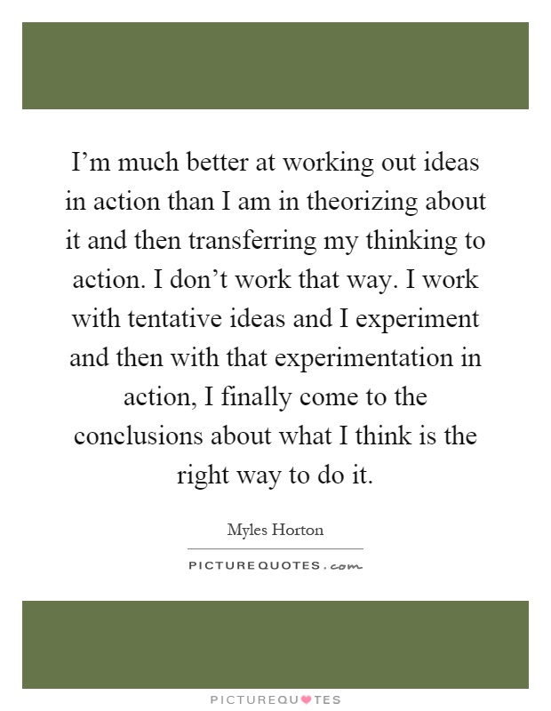 I'm much better at working out ideas in action than I am in theorizing about it and then transferring my thinking to action. I don't work that way. I work with tentative ideas and I experiment and then with that experimentation in action, I finally come to the conclusions about what I think is the right way to do it Picture Quote #1