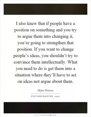 I also knew that if people have a position on something and you try to argue them into changing it, you’re going to strengthen that position. If you want to change people’s ideas, you shouldn’t try to convince them intellectually. What you need to do is get them into a situation where they’ll have to act on ideas not argue about them Picture Quote #1