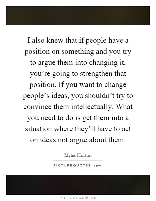 I also knew that if people have a position on something and you try to argue them into changing it, you're going to strengthen that position. If you want to change people's ideas, you shouldn't try to convince them intellectually. What you need to do is get them into a situation where they'll have to act on ideas not argue about them Picture Quote #1