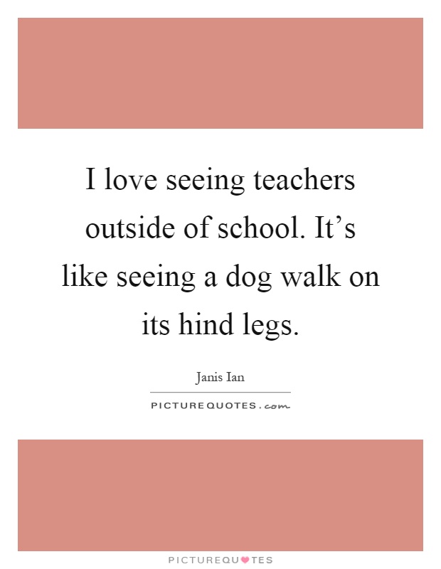 I love seeing teachers outside of school. It's like seeing a dog walk on its hind legs Picture Quote #1