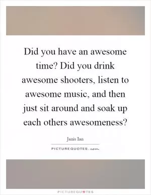 Did you have an awesome time? Did you drink awesome shooters, listen to awesome music, and then just sit around and soak up each others awesomeness? Picture Quote #1