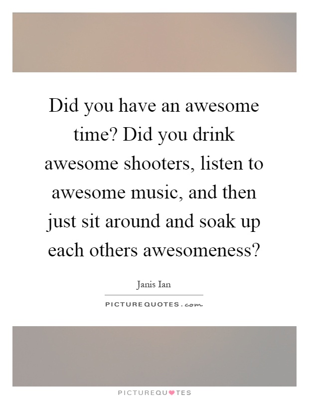 Did you have an awesome time? Did you drink awesome shooters, listen to awesome music, and then just sit around and soak up each others awesomeness? Picture Quote #1