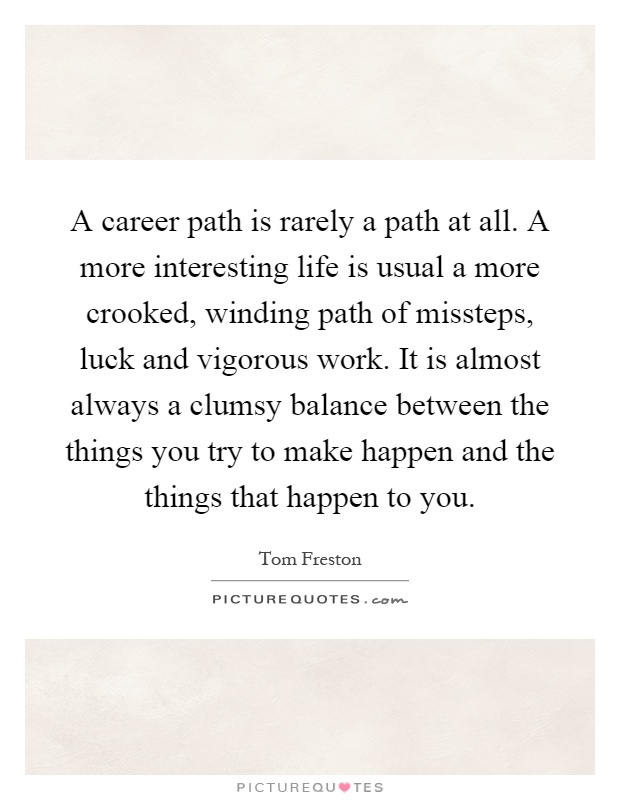 A career path is rarely a path at all. A more interesting life is usual a more crooked, winding path of missteps, luck and vigorous work. It is almost always a clumsy balance between the things you try to make happen and the things that happen to you Picture Quote #1