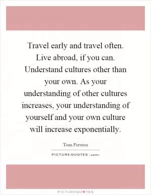 Travel early and travel often. Live abroad, if you can. Understand cultures other than your own. As your understanding of other cultures increases, your understanding of yourself and your own culture will increase exponentially Picture Quote #1