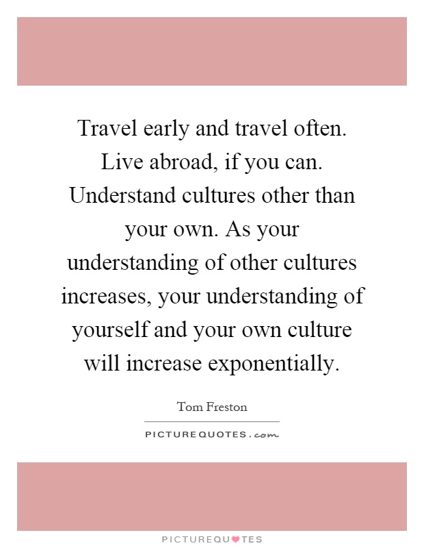 Travel early and travel often. Live abroad, if you can. Understand cultures other than your own. As your understanding of other cultures increases, your understanding of yourself and your own culture will increase exponentially Picture Quote #1