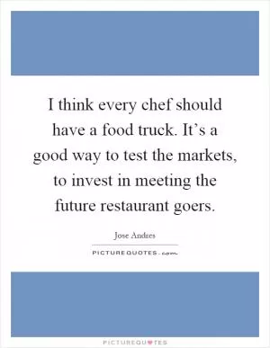 I think every chef should have a food truck. It’s a good way to test the markets, to invest in meeting the future restaurant goers Picture Quote #1
