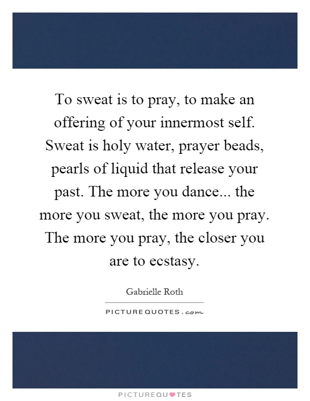 To sweat is to pray, to make an offering of your innermost self. Sweat is holy water, prayer beads, pearls of liquid that release your past. The more you dance... the more you sweat, the more you pray. The more you pray, the closer you are to ecstasy Picture Quote #1