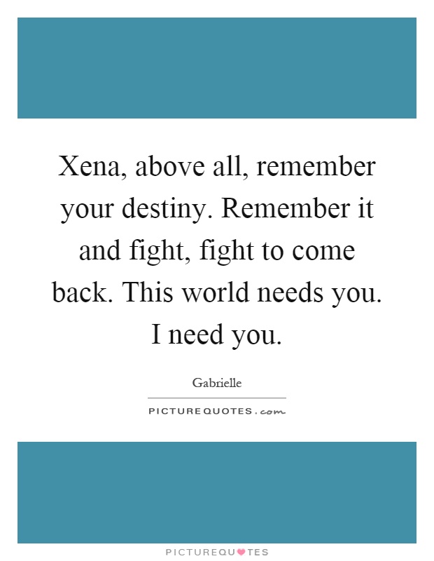 Xena, above all, remember your destiny. Remember it and fight, fight to come back. This world needs you. I need you Picture Quote #1