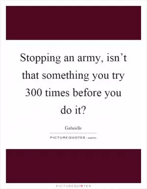 Stopping an army, isn’t that something you try 300 times before you do it? Picture Quote #1