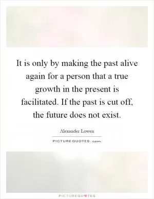 It is only by making the past alive again for a person that a true growth in the present is facilitated. If the past is cut off, the future does not exist Picture Quote #1