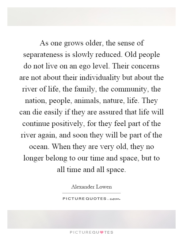 As one grows older, the sense of separateness is slowly reduced. Old people do not live on an ego level. Their concerns are not about their individuality but about the river of life, the family, the community, the nation, people, animals, nature, life. They can die easily if they are assured that life will continue positively, for they feel part of the river again, and soon they will be part of the ocean. When they are very old, they no longer belong to our time and space, but to all time and all space Picture Quote #1