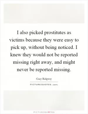 I also picked prostitutes as victims because they were easy to pick up, without being noticed. I knew they would not be reported missing right away, and might never be reported missing Picture Quote #1