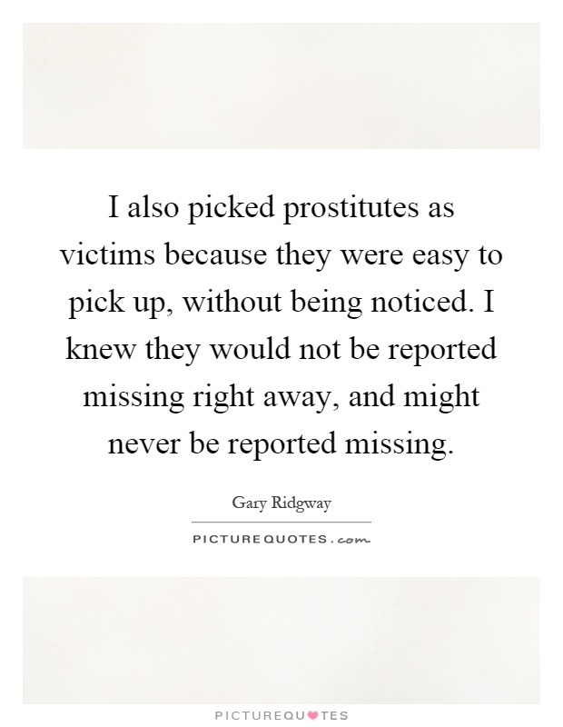 I also picked prostitutes as victims because they were easy to pick up, without being noticed. I knew they would not be reported missing right away, and might never be reported missing Picture Quote #1