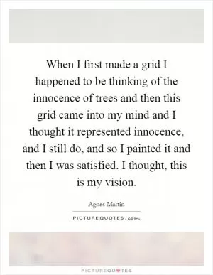 When I first made a grid I happened to be thinking of the innocence of trees and then this grid came into my mind and I thought it represented innocence, and I still do, and so I painted it and then I was satisfied. I thought, this is my vision Picture Quote #1