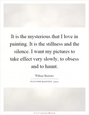 It is the mysterious that I love in painting. It is the stillness and the silence. I want my pictures to take effect very slowly, to obsess and to haunt Picture Quote #1