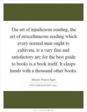 The art of injudicious reading, the art of miscellaneous reading which every normal man ought to cultivate, is a very fine and satisfactory art; for the best guide to books is a book itself. It clasps hands with a thousand other books Picture Quote #1