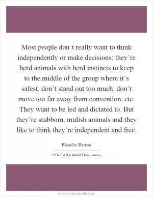 Most people don’t really want to think independently or make decisions; they’re herd animals with herd instincts to keep to the middle of the group where it’s safest, don’t stand out too much, don’t move too far away from convention, etc. They want to be led and dictated to. But they’re stubborn, mulish animals and they like to think they’re independent and free Picture Quote #1
