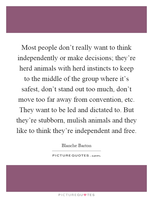 Most people don't really want to think independently or make decisions; they're herd animals with herd instincts to keep to the middle of the group where it's safest, don't stand out too much, don't move too far away from convention, etc. They want to be led and dictated to. But they're stubborn, mulish animals and they like to think they're independent and free Picture Quote #1