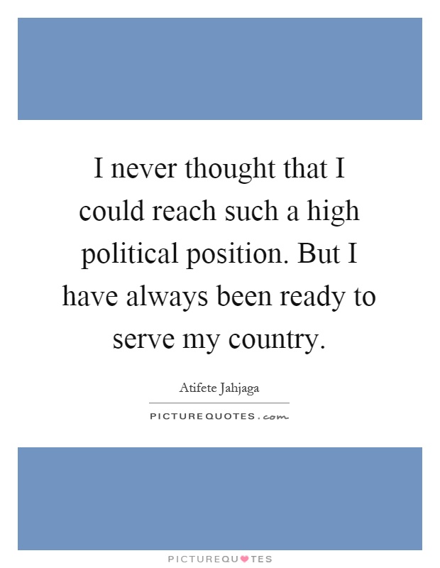I never thought that I could reach such a high political position. But I have always been ready to serve my country Picture Quote #1