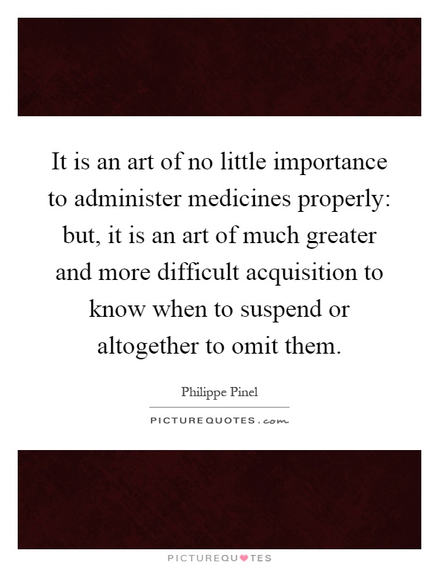 It is an art of no little importance to administer medicines properly: but, it is an art of much greater and more difficult acquisition to know when to suspend or altogether to omit them Picture Quote #1